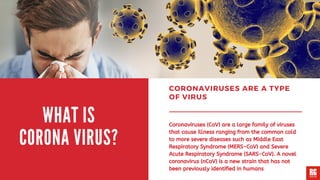 CORONAVIRUSES ARE A TYPE
OF VIRUS
Coronaviruses (CoV) are a large family of viruses
that cause illness ranging from the common cold
to more severe diseases such as Middle East
Respiratory Syndrome (MERS-CoV) and Severe
Acute Respiratory Syndrome (SARS-CoV). A novel
coronavirus (nCoV) is a new strain that has not
been previously identified in humans
WHAT IS
CORONA VIRUS?
 