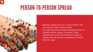 Between people who are in close contact with
one another (within about 6 feet).
Through respiratory droplets produced when an
infected person coughs or sneezes. These
droplets can land in the mouths or noses of
people who are nearby or possibly be inhaled
into the lungs
PERSON-TO-PERSON SPREAD
 