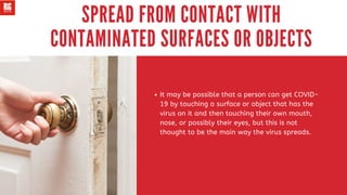 It may be possible that a person can get COVID-
19 by touching a surface or object that has the
virus on it and then touching their own mouth,
nose, or possibly their eyes, but this is not
thought to be the main way the virus spreads.
SPREAD FROM CONTACT WITH
CONTAMINATED SURFACES OR OBJECTS
 