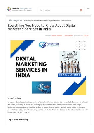 Uncategories Everything You Need to Know About Digital Marketing Services in India
Published On 12:05AM
Leave A Reply
Posted By Creation Infoways
In today's digital age, the importance of digital marketing cannot be overstated. Businesses all over
the world, including in India, are leveraging digital marketing strategies to reach their target
audience, increase brand visibility, and drive sales. In this article, we will explore everything you
need to know about digital marketing services in India. From the basics to the latest trends, we will
cover it all. So, let's dive in.
Digital marketing refers to the promotion of products, services, or brands using various digital
Everything You Need to Know About Digital
Marketing Services in India
Introduction
Digital Marketing
Search Here... 
 