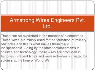 These can be expanded in the manner of a concertina.
These wires are mainly used for the formation of military
obstacles and this is what makes them really
indispensable. Going by the latest advancements in
science and technology, these wires are produced in
factories in recent times and were individually created by
soldiers at the time of World War
Armstrong Wires Engineers Pvt.
Ltd.
 