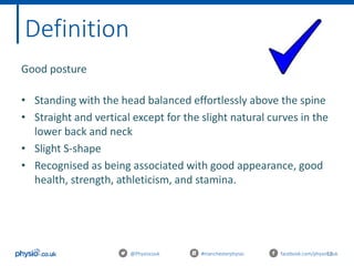 13@Physiocouk #manchesterphysio facebook.com/physiocouk
Definition
Good posture
• Standing with the head balanced effortlessly above the spine
• Straight and vertical except for the slight natural curves in the
lower back and neck
• Slight S-shape
• Recognised as being associated with good appearance, good
health, strength, athleticism, and stamina.
 