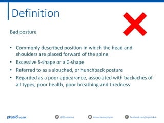 14@Physiocouk #manchesterphysio facebook.com/physiocouk
Definition
Bad posture
• Commonly described position in which the head and
shoulders are placed forward of the spine
• Excessive S-shape or a C-shape
• Referred to as a slouched, or hunchback posture
• Regarded as a poor appearance, associated with backaches of
all types, poor health, poor breathing and tiredness
 