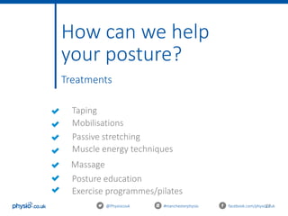 27@Physiocouk #manchesterphysio facebook.com/physiocouk
How can we help
your posture?
Treatments
Massage
Mobilisations
Passive stretching
Muscle energy techniques
Taping
Posture education
Exercise programmes/pilates
 