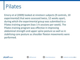 29@Physiocouk #manchesterphysio facebook.com/physiocouk
Pilates
Emery et al (2009) looked at nineteen subjects (9 controls, 10
experimental) that were assessed twice, 12 weeks apart,
during which the experimental group was submitted to a
Pilates training program (two 1-h sessions per week). The
Pilates training program was effective in improving
abdominal strength and upper spine posture as well as in
stabilising core posture as shoulder flexion movements were
performed.
 