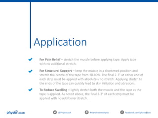 41
Application
@Physiocouk #manchesterphysio facebook.com/physiocouk
For Pain Relief – stretch the muscle before applying tape. Apply tape
with no additional stretch.
For Structural Support – keep the muscle in a shortened position and
stretch the centre of the tape from 30-80%. The final 2-3″ at either end of
each strip must be applied with absolutely no stretch. Applying stretch to
the ends of the tape can quickly lead to skin irritation and abrasions.
To Reduce Swelling – lightly stretch both the muscle and the tape as the
tape is applied. As noted above, the final 2-3″ of each strip must be
applied with no additional stretch.
 