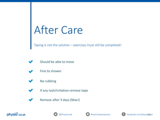 42@Physiocouk #manchesterphysio facebook.com/physiocouk
Should be able to move
Fine to shower
No rubbing
If any rash/irritation remove tape
After Care
Taping is not the solution – exercises must still be completed!
Remove after 3 days (Max!)
 