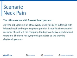 44
Scenario
Neck Pain
@Physiocouk #manchesterphysio facebook.com/physiocouk
The office worker with forward head posture:
28 year old Natalie is an office worker. She has been suffering with
bilateral neck and upper trapezius pain for 3 months since another
member of staff left the company, leading to a heavy workload and
overtime. She feels her symptoms get worse as the working
day/week goes on.
 