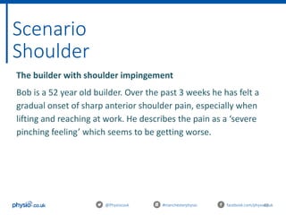 46
Scenario
Shoulder
@Physiocouk #manchesterphysio facebook.com/physiocouk
The builder with shoulder impingement
Bob is a 52 year old builder. Over the past 3 weeks he has felt a
gradual onset of sharp anterior shoulder pain, especially when
lifting and reaching at work. He describes the pain as a ‘severe
pinching feeling’ which seems to be getting worse.
 