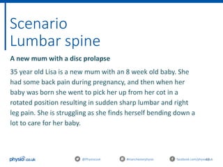 48
Scenario
Lumbar spine
@Physiocouk #manchesterphysio facebook.com/physiocouk
A new mum with a disc prolapse
35 year old Lisa is a new mum with an 8 week old baby. She
had some back pain during pregnancy, and then when her
baby was born she went to pick her up from her cot in a
rotated position resulting in sudden sharp lumbar and right
leg pain. She is struggling as she finds herself bending down a
lot to care for her baby.
 
