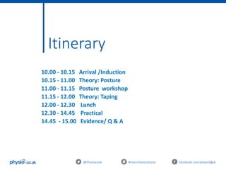 5
Itinerary
10.00 - 10.15 Arrival /Induction
10.15 - 11.00 Theory: Posture
11.00 - 11.15 Posture workshop
11.15 - 12.00 Theory: Taping
12.00 - 12.30 Lunch
12.30 - 14.45 Practical
14.45 - 15.00 Evidence/ Q & A
@Physiocouk #manchesterphysio facebook.com/physiocouk
 