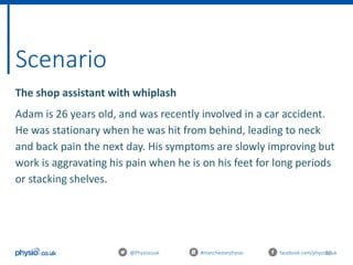 50
Scenario
@Physiocouk #manchesterphysio facebook.com/physiocouk
The shop assistant with whiplash
Adam is 26 years old, and was recently involved in a car accident.
He was stationary when he was hit from behind, leading to neck
and back pain the next day. His symptoms are slowly improving but
work is aggravating his pain when he is on his feet for long periods
or stacking shelves.
 