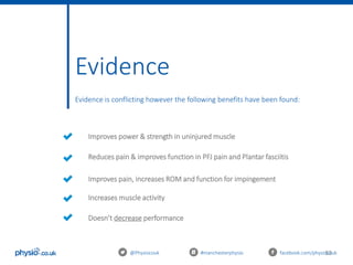 53
Evidence
Evidence is conflicting however the following benefits have been found:
@Physiocouk #manchesterphysio facebook.com/physiocouk
Improves power & strength in uninjured muscle
Reduces pain & improves function in PFJ pain and Plantar fasciitis
Improves pain, increases ROM and function for impingement
Increases muscle activity
Doesn’t decrease performance
 