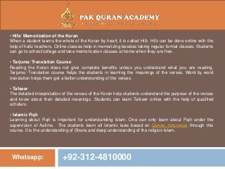 Whatsapp: +92-312-4810000
• Hifz/ Memorization of the Koran
When a student learns the whole of the Koran by heart, it is called Hifz. Hifz can be done online with the
help of hafiz teachers. Online classes help in memorizing besides taking regular formal classes. Students
can go to school/college and take memorization classes at home when they are free.
• Tarjuma/ Translation Course
Reading the Koran does not give complete benefits unless you understand what you are reading.
Tarjuma/ Translation course helps the students in learning the meanings of the verses. Word by word
translation helps them get a better understanding of the verses.
• Tafseer
The detailed interpretation of the verses of the Koran help students understand the purpose of the verses
and know about their detailed meanings. Students can learn Tafseer online with the help of qualified
scholars.
• Islamic Fiqh
Learning about Fiqh is important for understanding Islam. One can only learn about Fiqh under the
supervision of Aalims. The students learn all Islamic laws based on QURAN TEACHINGS through this
course. It is the understanding of Sharia and deep understanding of the religion Islam.
 