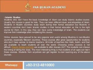 Whatsapp: +92-312-4810000
• Islamic Studies
Students who don’t have the basic knowledge of Islam can study Islamic studies course.
Usually, this course is good for kids. They can learn different duas and etiquettes of Islam.
Students in Muslim countries study Islam during their formal education but Muslims in
western countries don’t learn Islamic studies in their formal education so this is the right
course for them. In this way, they can have some knowledge of Islam. The students can
improve their knowledge after completing this course.
Online courses have proved to be very popular and useful among Muslims in non-Muslim
countries, especially Western countries. These courses offer great opportunities for students
who don’t have access to Islamic teachers. All kinds of teachers like Hafiz, Aalim, and Qari
are available to teach students all over the world. Choosing online courses is not
difficult. ONLINE QURAN CENTERS are available to offer classes 24/7. The students can choose
the timing of taking the class. The most interesting thing is that students of all ages can learn
these courses. Students from anywhere can get register to start learning any of the above
courses.
 