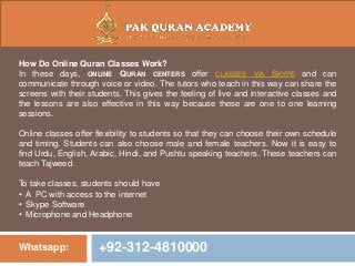 Whatsapp: +92-312-4810000
How Do Online Quran Classes Work?
In these days, ONLINE QURAN CENTERS offer CLASSES VIA SKYPE and can
communicate through voice or video. The tutors who teach in this way can share the
screens with their students. This gives the feeling of live and interactive classes and
the lessons are also effective in this way because these are one to one learning
sessions.
Online classes offer flexibility to students so that they can choose their own schedule
and timing. Students can also choose male and female teachers. Now it is easy to
find Urdu, English, Arabic, Hindi, and Pushtu speaking teachers. These teachers can
teach Tajweed.
To take classes, students should have
• A PC with access to the internet
• Skype Software
• Microphone and Headphone
 