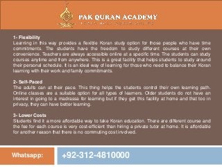 Whatsapp: +92-312-4810000
1- Flexibility
Learning in this way provides a flexible Koran study option for those people who have time
commitments. The students have the freedom to study different courses at their own
convenience. Teachers are always accessible online at a specific time. The students can study
courses anytime and from anywhere. This is a great facility that helps students to study around
their personal schedule. It is an ideal way of learning for those who need to balance their Koran
learning with their work and family commitments.
2- Self-Paced
The adults can at their pace. This thing helps the students control their own learning path.
Online classes are a suitable option for all types of learners. Older students do not have an
interest in going to a madrassa for learning but if they get this facility at home and that too in
privacy, they can have better learning.
3- Lower Costs
Students find it a more affordable way to take Koran education. There are different course and
the fee for each course is very cost-efficient than hiring a private tutor at home. It is affordable
for another reason that there is no commuting cost involved.
 