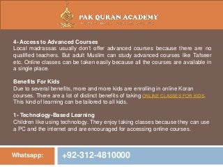 Whatsapp: +92-312-4810000
4- Access to Advanced Courses
Local madrassas usually don’t offer advanced courses because there are no
qualified teachers. But adult Muslim can study advanced courses like Tafseer
etc. Online classes can be taken easily because all the courses are available in
a single place.
Benefits For Kids
Due to several benefits, more and more kids are enrolling in online Koran
courses. There are a lot of distinct benefits of taking ONLINE CLASSES FOR KIDS.
This kind of learning can be tailored to all kids.
1- Technology-Based Learning
Children like using technology. They enjoy taking classes because they can use
a PC and the internet and are encouraged for accessing online courses.
 