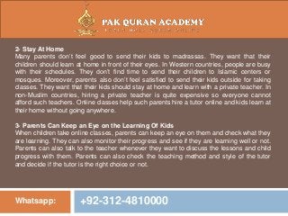 Whatsapp: +92-312-4810000
2- Stay At Home
Many parents don’t feel good to send their kids to madrassas. They want that their
children should learn at home in front of their eyes. In Western countries, people are busy
with their schedules. They don’t find time to send their children to Islamic centers or
mosques. Moreover, parents also don’t feel satisfied to send their kids outside for taking
classes. They want that their kids should stay at home and learn with a private teacher. In
non-Muslim countries, hiring a private teacher is quite expensive so everyone cannot
afford such teachers. Online classes help such parents hire a tutor online and kids learn at
their home without going anywhere.
3- Parents Can Keep an Eye on the Learning Of Kids
When children take online classes, parents can keep an eye on them and check what they
are learning. They can also monitor their progress and see if they are learning well or not.
Parents can also talk to the teacher whenever they want to discuss the lessons and child
progress with them. Parents can also check the teaching method and style of the tutor
and decide if the tutor is the right choice or not.
 