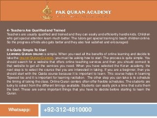 Whatsapp: +92-312-4810000
4- Teachers Are Qualified and Trained
Teachers are usually qualified and trained and they can easily and efficiently handle kids. Children
who get special attention learn much better. The tutors get special training to teach children online.
So the progress of kids also gets better and they also feel satisfied and encouraged.
It Is Quite Simple To Start
LEARNING QURAN ONLINE is simple. When you read all the benefits of online learning and decide to
take the ONLINE QURAN CLASSES, you must be asking how to start. The process is quite simple. You
should search for a website that offers online teaching services and then you should connect to
that website to get all the services you need. When you have selected the Koran academy, the
next step is to select the course that you are interested in taking. If you are a beginner, then you
should start with the Qaida course because it is important to learn. This course helps in learning
Tajweed too and it is important for learning recitation. The other step you can take is to schedule
the timing of taking the class. Online Quran centers often offer flexible schedules. The students are
lucky to select from the different timings available. Students can easily pick a time that suits them
the best. These are some important things that you have to decide before starting to learn the
Quran.
 