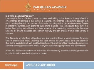 Whatsapp: +92-312-4810000
Is Online Learning Popular?
Learning the Book of Allah is very important and taking online lessons is very effective.
This method of learning is the form of e-learning. This method is becoming popular with
each passing day and the number of students choosing online classes is growing. People
in Western countries, now prefer to take online classes. This is because they think it is
better than going to institutes and take lessons. It is becoming more popular because
Muslims all around the globe can learn in this way and can choose from a wide variety of
courses.
The Quran is a Holy Book of Muslims and learning this Book is very important for every
Muslim brother and sister. Learning this Book should be with special care and attention.
Due to the availability of well-qualified teachers, this method of learning has become very
common among people in the West. Everyone can learn appropriately and comfortably.
When you choose an institute or a teacher, it is necessary to conduct thorough research
in order to make sure the instructor is perfect.
 