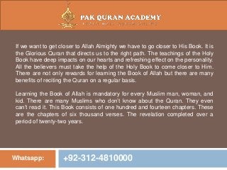 Whatsapp: +92-312-4810000
If we want to get closer to Allah Almighty we have to go closer to His Book. It is
the Glorious Quran that directs us to the right path. The teachings of the Holy
Book have deep impacts on our hearts and refreshing effect on the personality.
All the believers must take the help of the Holy Book to come closer to Him.
There are not only rewards for learning the Book of Allah but there are many
benefits of reciting the Quran on a regular basis.
Learning the Book of Allah is mandatory for every Muslim man, woman, and
kid. There are many Muslims who don’t know about the Quran. They even
can’t read it. This Book consists of one hundred and fourteen chapters. These
are the chapters of six thousand verses. The revelation completed over a
period of twenty-two years.
 