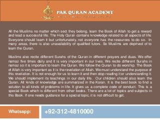 Whatsapp: +92-312-4810000
All the Muslims no matter which sect they belong, learn the Book of Allah to get a reward
and lead a successful life. The Holy Quran contains knowledge related to all aspects of life.
Everyone should learn it but unfortunately, not everyone has the resources to do so. In
many areas, there is also unavailability of qualified tutors. So Muslims are deprived of to
learn the Quran.
Muslims also recite different Surahs of the Quran in different prayers and duas. We offer
namaz five times daily and it is very important in our lives. We recite different Surahs in
namaz so it is important to learn the Quran. We follow the Quran to do worship. The Book
of Allah is very important as it is the revelation of Allah. We must understand the purpose of
this revelation. It is not enough for us to learn it and then stop reading it or understanding it.
We should implement its teachings in our daily life. Our children should also learn the
Quran. All kinds of knowledge are summarized in the Koran. It is the best book to find a
solution to all kinds of problems in life. It gives us a complete code of conduct. This is a
special Book which is different from other books. There are a lot of topics and subjects in
this Book. If one needs guidance for a special topic, it is not difficult to get.
 