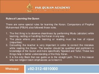 Whatsapp: +92-312-4810000
Rules of Learning the Quran
There are some special rules for learning the Koran. Companions of Prophet
Muhammad (PBUH) also followed those rules.
1. The first thing is to observe cleanliness by performing Wudu (ablution) while
learning, reciting or handling the Koran in any way.
2. The place where you are learning or reading must be free of nijasat
(impurities).
3. Consulting the teacher is very important in order to correct the mistakes
while reading the Koran. The teacher should be qualified and proficient in
knowledge of the Quran and more specifically Tajweed and Tafsir. These two
things help in better understanding of the Holy Koran.
4. It is the only Book that can guide us to the straight path. This is the reason
why our religion Islam emphasizes us to learn it.
 