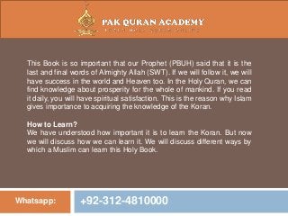 Whatsapp: +92-312-4810000
This Book is so important that our Prophet (PBUH) said that it is the
last and final words of Almighty Allah (SWT). If we will follow it, we will
have success in the world and Heaven too. In the Holy Quran, we can
find knowledge about prosperity for the whole of mankind. If you read
it daily, you will have spiritual satisfaction. This is the reason why Islam
gives importance to acquiring the knowledge of the Koran.
How to Learn?
We have understood how important it is to learn the Koran. But now
we will discuss how we can learn it. We will discuss different ways by
which a Muslim can learn this Holy Book.
 
