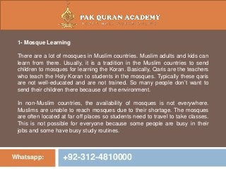 Whatsapp: +92-312-4810000
1- Mosque Learning
There are a lot of mosques in Muslim countries. Muslim adults and kids can
learn from there. Usually, it is a tradition in the Muslim countries to send
children to mosques for learning the Koran. Basically, Qaris are the teachers
who teach the Holy Koran to students in the mosques. Typically these qaris
are not well-educated and are not trained. So many people don’t want to
send their children there because of the environment.
In non-Muslim countries, the availability of mosques is not everywhere.
Muslims are unable to reach mosques due to their shortage. The mosques
are often located at far off places so students need to travel to take classes.
This is not possible for everyone because some people are busy in their
jobs and some have busy study routines.
 