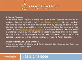 Whatsapp: +92-312-4810000
4- Online Classes
When all the above ways of learning the Koran are not possible or easy for the
students, then the best option is to LEARN QURAN ONLINE. In this way, students
can take classes at their own convenient time by staying at home. Online
learning has made it possible for every person to learn the lessons of their
choice. A lot of ONLINE QURAN ACADEMIES are available online to teach the Koran
to worldwide students. The students in western countries choose this option
because it is affordable and convenient for them. It is easy to hire an expert and
qualified teachers as well as Islamic scholars for learning Koran courses.
What Students Can Learn Online?
There are varieties of Islamic and Koran courses that students can learn via
online classes. For example
 