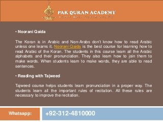 Whatsapp: +92-312-4810000
• Noorani Qaida
The Koran is in Arabic and Non-Arabs don’t know how to read Arabic
unless one learns it. Noorani Qaida is the best course for learning how to
read Arabic of the Koran. The students in this course learn all the Arabic
alphabets and their pronunciation. They also learn how to join them to
make words. When students learn to make words, they are able to read
sentences.
• Reading with Tajweed
Tajweed course helps students learn pronunciation in a proper way. The
students learn all the important rules of recitation. All these rules are
necessary to improve the recitation.
 