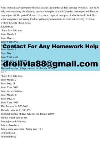 Need to make a Java program which calculates the number of days between two dates. I am NOT
able to use anything too advanced yet such as import.java.util.Calender, import.java.util.Date; or
import.java.util.GregorianCalender; Here are a couple of examples of what is should look like
when complete. I am having troubles getting my calculations to come out correctly. I’ve also
written the code I have so far.
EXAMPLE
“Enter first date now:
Enter Month: 1
Enter Day: 1
Enter Year: 1900
Enter the second date:
Enter Month: 1
Enter Day: 1
Enter Year: 2400
The first date is: 1/1/1900
The other date is: 1/1/2400
The total number of days between the dates is 182621”
AND
“Enter first date now:
Enter Month: 2
Enter Day: 23
Enter Year: 2016
Enter the second date:
Enter Month: 11
Enter Day: 30
Enter Year: 1955
The first date is: 2/23/2016
The other date is: 11/30/1955
The total number of days between the dates is 22000”
Here is what I have so far:
Import java.util.Scanner;
Public class dates {
Public static void main ( String args [] ) {
int monthOne;
int monthTwo;
 