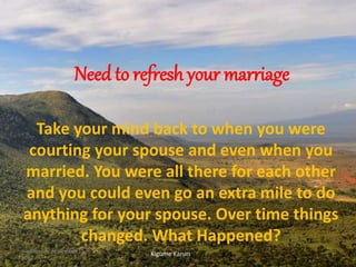 Need to refresh your marriage
Take your mind back to when you were
courting your spouse and even when you
married. You were all there for each other
and you could even go an extra mile to do
anything for your spouse. Over time things
changed. What Happened?
Kigume KaruriWednesday, November 15,
2017
1
 