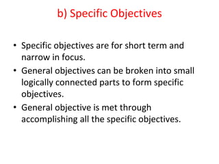 b) Specific Objectives
• Specific objectives are for short term and
narrow in focus.
• General objectives can be broken into small
logically connected parts to form specific
objectives.
• General objective is met through
accomplishing all the specific objectives.
 