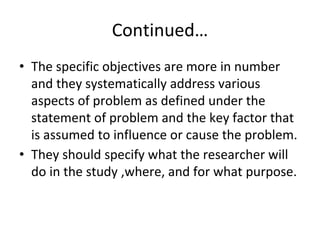 Continued…
• The specific objectives are more in number
and they systematically address various
aspects of problem as defined under the
statement of problem and the key factor that
is assumed to influence or cause the problem.
• They should specify what the researcher will
do in the study ,where, and for what purpose.
 