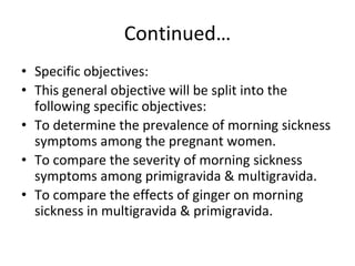 Continued…
• Specific objectives:
• This general objective will be split into the
following specific objectives:
• To determine the prevalence of morning sickness
symptoms among the pregnant women.
• To compare the severity of morning sickness
symptoms among primigravida & multigravida.
• To compare the effects of ginger on morning
sickness in multigravida & primigravida.
 