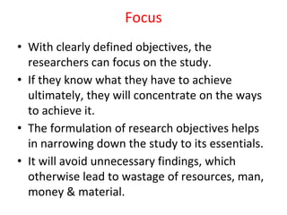 Focus
• With clearly defined objectives, the
researchers can focus on the study.
• If they know what they have to achieve
ultimately, they will concentrate on the ways
to achieve it.
• The formulation of research objectives helps
in narrowing down the study to its essentials.
• It will avoid unnecessary findings, which
otherwise lead to wastage of resources, man,
money & material.
 