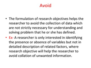 Avoid
• The formulation of research objectives helps the
researcher to avoid the collection of data which
are not strictly necessary for understanding and
solving problem that he or she has defined.
• Ex- A researcher is only interested in identifying
the presence or absence of variables but not in
detailed description of related factors, where
research objective will help the researcher to
avoid collation of unwanted information.
 
