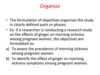Organize
• The formulation of objectives organizes the study
in clearly defined parts or phases.
• Ex- If a researcher is conducting a research study
on the effects of ginger on morning sickness
among pregnant women, the objectives are
formulated as:
a) To assess the prevalence of morning sickness
among pregnant women
b) To identify the effect of ginger on morning
sickness symptoms among pregnant women.
 