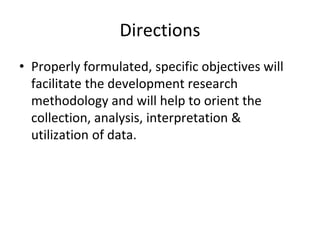 Directions
• Properly formulated, specific objectives will
facilitate the development research
methodology and will help to orient the
collection, analysis, interpretation &
utilization of data.
 