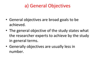 a) General Objectives
• General objectives are broad goals to be
achieved.
• The general objective of the study states what
the researcher experts to achieve by the study
in general terms.
• Generally objectives are usually less in
number.
 