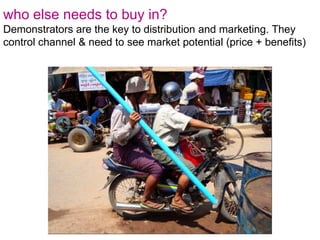 who else needs to buy in?Demonstrators are the key to distribution and marketing. They control channel & need to see market potential (price + benefits)