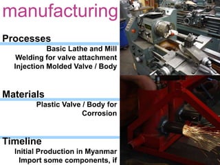 manufacturingProcesses   Basic Lathe and Mill   Welding for valve attachment   Injection Molded Valve / BodyMaterials   Plastic Valve / Body for CorrosionTimeline   Initial Production in Myanmar   Import some components, if       cost savings can be realized
