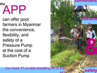 conveniencetheAPPcan offer poor farmers in Myanmarthe convenience, flexibility, and safety of a Pressure Pump at the cost of a Suction Pump flexibility&(no more 11-yr-olds treadling 8ft in the air)safety