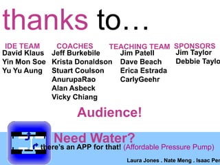 thanks toIDE TEAMCOACHESSPONSORSTEACHING TEAMJim TaylorDebbie TaylorDavid KlausYin Mon SoeYu Yu AungJeff BurkebileKrista DonaldsonStuart CoulsonAnurupaRaoAlan AsbeckVicky ChiangJim PatellDave BeachErica EstradaCarlyGeehrAudience!Need Water? theres an APP for that! (Affordable Pressure Pump)Laura Jones . Nate Meng . Isaac Penny