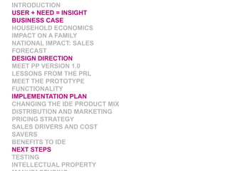 INTRODUCTIONUSER + NEED = INSIGHTBUSINESS CASEHOUSEHOLD ECONOMICSIMPACT ON A FAMILYNATIONAL IMPACT: SALES FORECASTDESIGN DIRECTIONMEET PP VERSION 1.0LESSONS FROM THE PRLMEET THE PROTOTYPEFUNCTIONALITYIMPLEMENTATION PLANCHANGING THE IDE PRODUCT MIXDISTRIBUTION AND MARKETINGPRICING STRATEGYSALES DRIVERS AND COST SAVERSBENEFITS TO IDENEXT STEPSTESTINGINTELLECTUAL PROPERTYMANUFACTURINGWHAT NOW?
