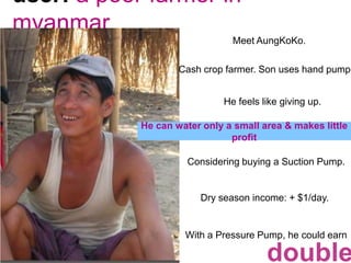 user: a poor farmer in myanmarMeet AungKoKo.Cash crop farmer. Son uses hand pump.He feels like giving up. He can water only a small area & makes little profitConsidering buying a Suction Pump. Dry season income: + $1/day.With a Pressure Pump, he could earndouble.