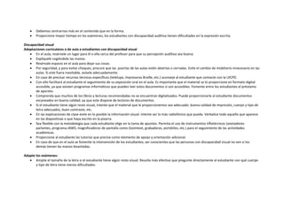  Debemos centrarnos más en el contenido que en la forma.
 Proporcione mayor tiempo en los exámenes, los estudiantes con discapacidad auditiva tienen dificultades en la expresión escrita.
Discapacidad visual
Adaptaciones curriculares o de aula a estudiantes con discapacidad visual
 En el aula, resérvele un lugar para él o ella cerca del profesor para que su percepción auditiva sea buena.
 Explíquele cogiéndole las manos.
 Resérvale espacio en el aula para dejar sus cosas.
 Por seguridad, y para evitar choques, procure que las puertas de las aulas estén abiertas o cerradas. Evite el cambio de mobiliario innecesario en las
aulas. Si este fuera inevitable, avísele adecuadamente.
 En caso de precisar recursos técnicos específicos (telelupa, impresoras Braille, etc.) aconseje al estudiante que contacte con la UICPD.
 Con ello facilitará al estudiante el seguimiento de su exposición oral en el aula. Es importante que el material se lo proporcione en formato digital
accesible, ya que existen programas informáticos que pueden leer estos documentos si son accesibles. Fomente entre los estudiantes el préstamo
de apuntes.
 Comprenda que muchos de los libros y lecturas recomendadas no se encuentran digitalizados. Puede proporcionarle al estudiante documentos
escaneados en buena calidad, ya que este dispone de lectores de documentos.
 Si el estudiante tiene algún resto visual, intente que el material que le proporcionemos sea adecuado: buena calidad de impresión, cuerpo y tipo de
letra adecuados, buen contraste, etc.
 En las explicaciones de clase evite en lo posible la información visual: intente ser lo más radiofónico que pueda. Verbalice todo aquello que aparece
en las diapositivas o que haya escrito en la pizarra.
 Sea flexible con la metodología que cada estudiante elige en la toma de apuntes. Permita el uso de instrumentos tiflotécnicos (anotadores
parlantes, programa JAWS, magnificadores de pantalla como Zoomtext, grabadoras, portátiles, etc.) para el seguimiento de las actividades
académicas.
 Proporcione al estudiante las tutorías que precise como elemento de apoyo y orientación adicional.
 En caso de que en el aula se fomente la intervención de los estudiantes, ser conscientes que las personas con discapacidad visual no ven si los
demás tienen las manos levantadas.
Adapte los exámenes:
 Amplíe el tamaño de la letra si el estudiante tiene algún resto visual. Resulta más efectivo que pregunte directamente al estudiante con qué cuerpo
y tipo de letra tiene menos dificultades.
 