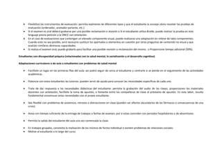  Flexibilice los instrumentos de evaluación: permita exámenes de diferentes tipos y que el estudiante la conseje cómo resolver las pruebas de
evaluación (ordenador, anotador parlante, etc.).
 Si el examen es oral deberá grabarse por una posible reclamación o revisión o Si el estudiante utiliza Braille, puede realizar la prueba en este
lenguaje previa petición a la ONCE con antelación.
 En el caso de evaluaciones que contengan un elevado componente visual, puede realizarse una adaptación en relieve de tales componentes.
Cuando esto no sea posible, será necesario sustituir los apartados o elementos en cuestión por otras preguntas de contenido no visual y que
evalúen similares destrezas capacidades.
 Si realiza el examen oral, puede grabarlo para facilitar una posible revisión o reclamación del mismo. o Proporcione tiempo adicional (50%).
Estudiantes con discapacidad psíquica (relacionadas con la salud mental, la socialización y el desarrollo cognitivo)
Adaptaciones curriculares o de aula a estudiantes con problemas de salud mental
 Facilítele un lugar en las primeras filas del aula: así podrá seguir de cerca al estudiante y centrarle si se pierde en el seguimiento de las actividades
académicas.
 Potencie con estos estudiantes las tutorías: pueden servir de ayuda para conocer las necesidades específicas de cada uno.
 Trate de dar respuesta a las necesidades didácticas del estudiante: permita la grabación del audio de las clases, proporciones los materiales
docentes con antelación, facilítele la toma de apuntes, o fomente entre los compañeros de clase el préstamo de apuntes. En esta labor, resulta
fundamental consensuar estas necesidades con el propio estudiante.
 Sea flexible con problemas de asistencia, retrasos o distracciones en clase (pueden ser efectos secundarios de los fármacos o consecuencias de una
crisis).
 Avise con tiempo suficiente de la entrega de trabajos o fechas de examen, por si estas coinciden con periodos hospitalarios o de absentismo.
 Permita la salida del estudiante del aula una vez comenzada la clase.
 En trabajos grupales, consienta la realización de los mismos de forma individual si existen problemas de relaciones sociales.
 Motive al estudiante a lo largo del curso.
 